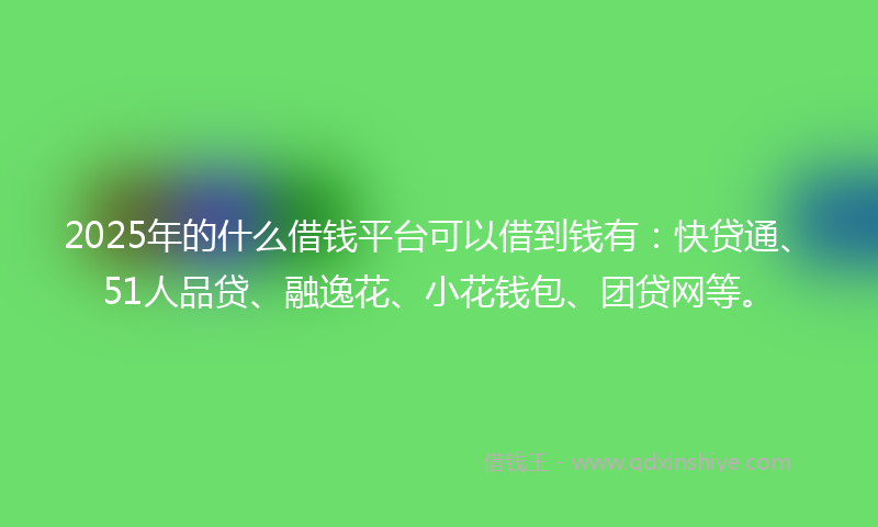 2025年的什么借钱平台可以借到钱有：快贷通、51人品贷、融逸花、小花钱包、团贷网等。