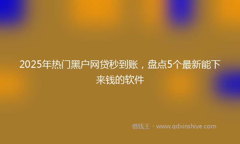 2025年热门黑户网贷秒到账，盘点5个最新能下来钱的软件