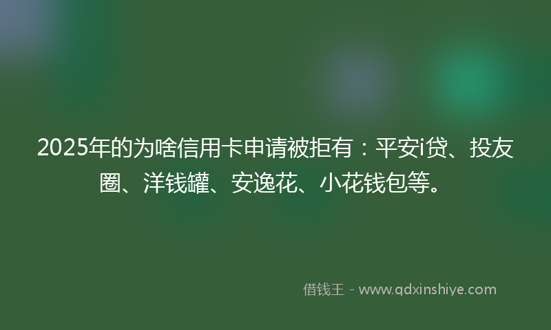 2025年的为啥信用卡申请被拒有：平安i贷、投友圈、洋钱罐、安逸花、小花钱包等。