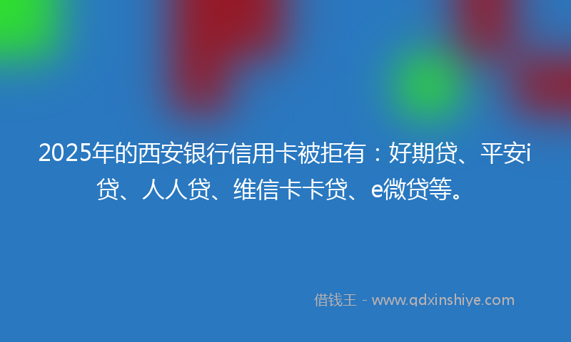 2025年的西安银行信用卡被拒有：好期贷、平安i贷、人人贷、维信卡卡贷、e微贷等。