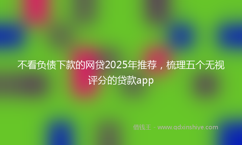 不看负债下款的网贷2025年推荐，梳理五个无视评分的贷款app