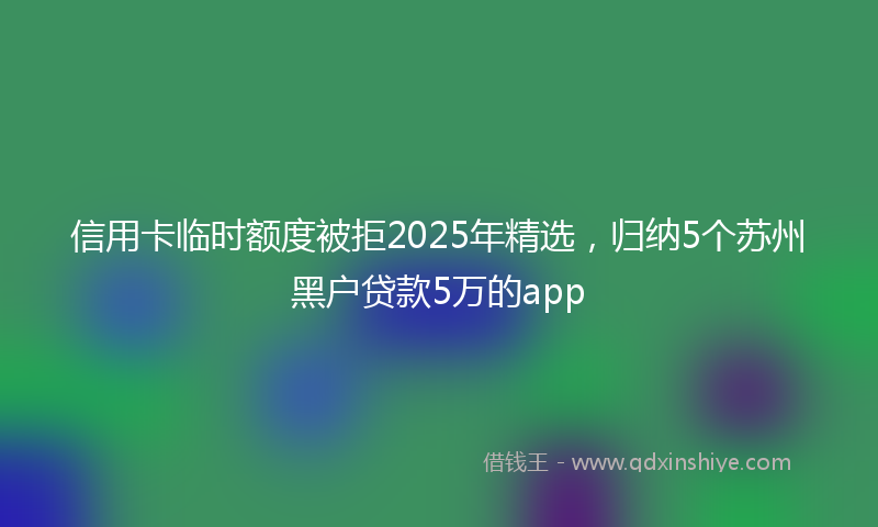 信用卡临时额度被拒2025年精选，归纳5个苏州黑户贷款5万的app