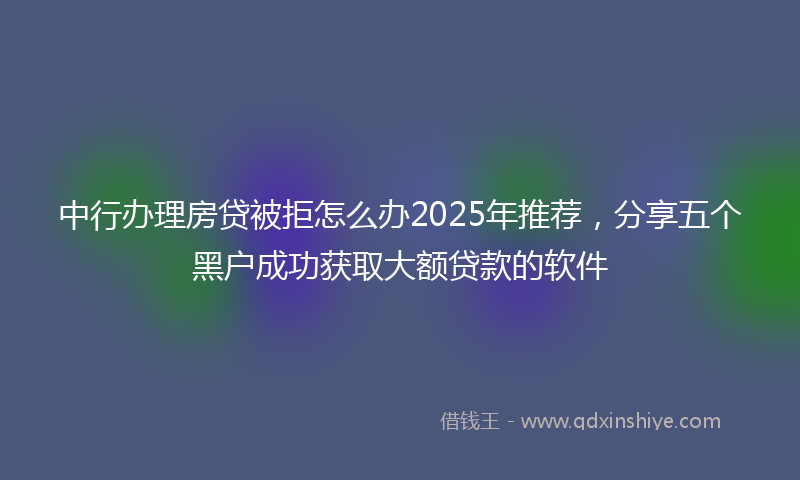 中行办理房贷被拒怎么办2025年推荐，分享五个黑户成功获取大额贷款的软件