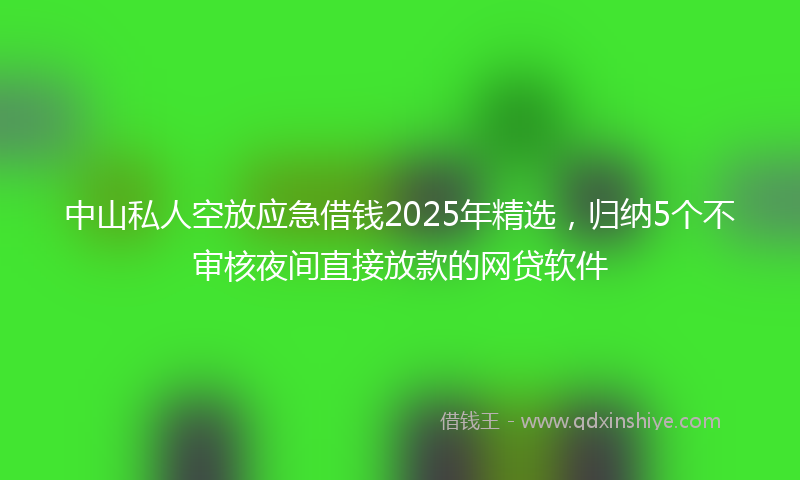 中山私人空放应急借钱2025年精选，归纳5个不审核夜间直接放款的网贷软件