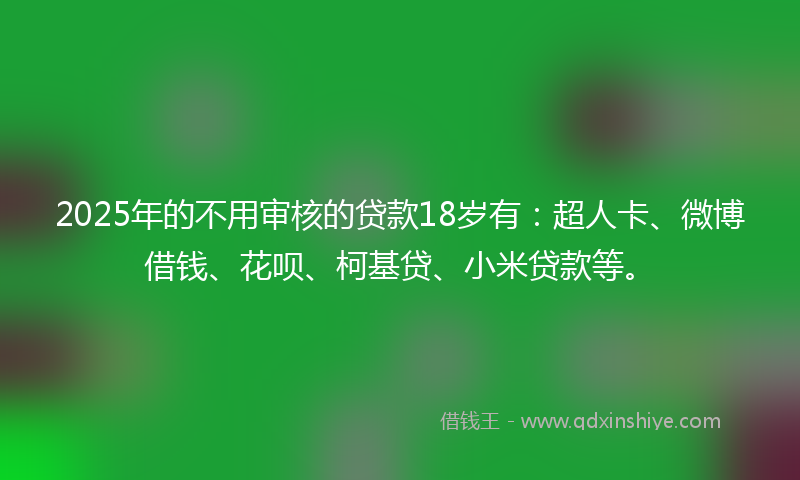 2025年的不用审核的贷款18岁有：超人卡、微博借钱、花呗、柯基贷、小米贷款等。