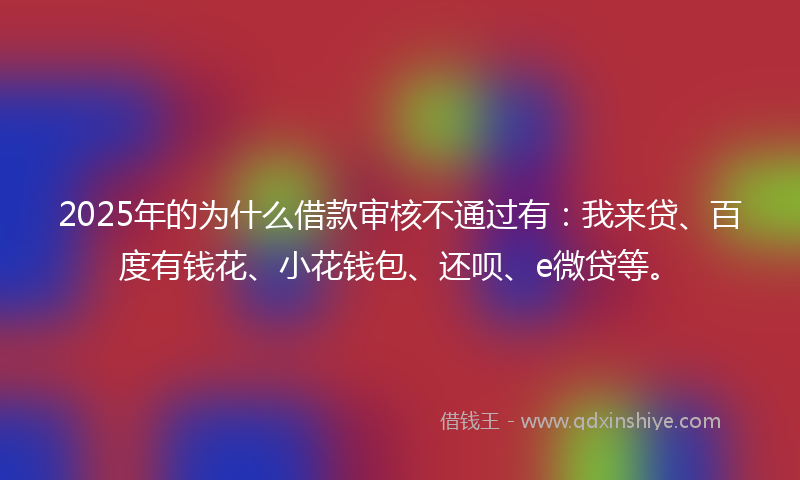 2025年的为什么借款审核不通过有：我来贷、百度有钱花、小花钱包、还呗、e微贷等。