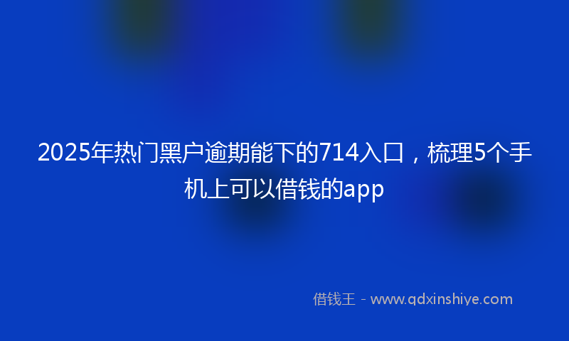 2025年热门黑户逾期能下的714入口，梳理5个手机上可以借钱的app