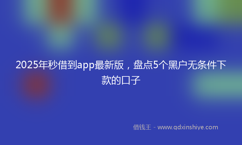 2025年秒借到app最新版，盘点5个黑户无条件下款的口子