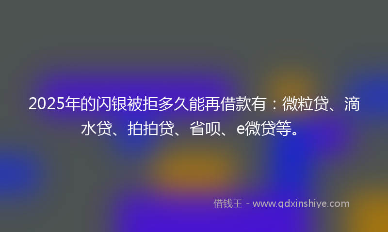 2025年的闪银被拒多久能再借款有：微粒贷、滴水贷、拍拍贷、省呗、e微贷等。