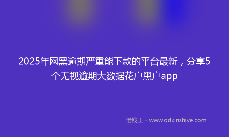 2025年网黑逾期严重能下款的平台最新，分享5个无视逾期大数据花户黑户app