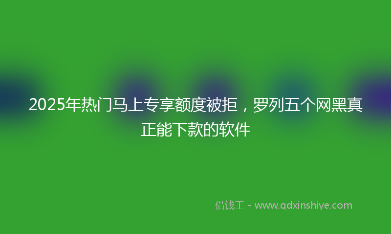 2025年热门马上专享额度被拒，罗列五个网黑真正能下款的软件
