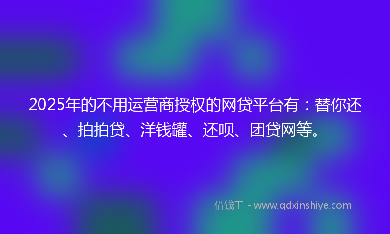 2025年的不用运营商授权的网贷平台有：替你还、拍拍贷、洋钱罐、还呗、团贷网等。