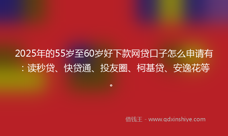 2025年的55岁至60岁好下款网贷口子怎么申请有：读秒贷、快贷通、投友圈、柯基贷、安逸花等。