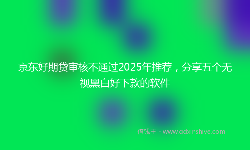 京东好期贷审核不通过2025年推荐，分享五个无视黑白好下款的软件