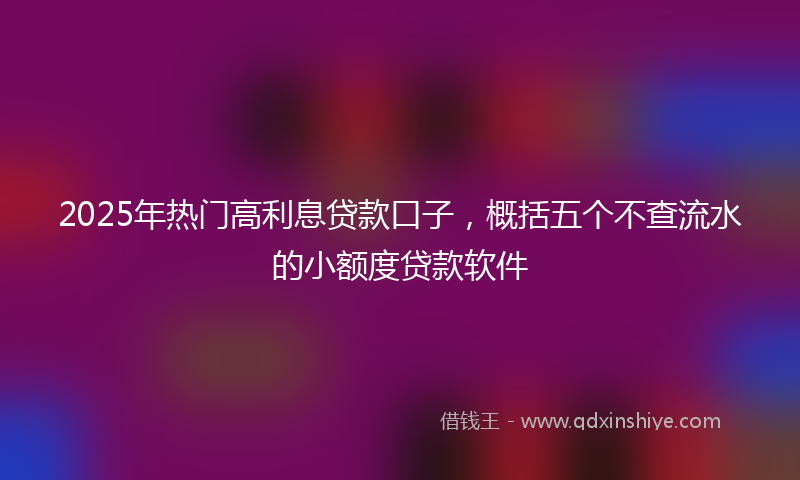 2025年热门高利息贷款口子，概括五个不查流水的小额度贷款软件