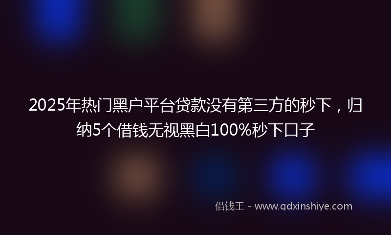 2025年热门黑户平台贷款没有第三方的秒下，归纳5个借钱无视黑白100%秒下口子