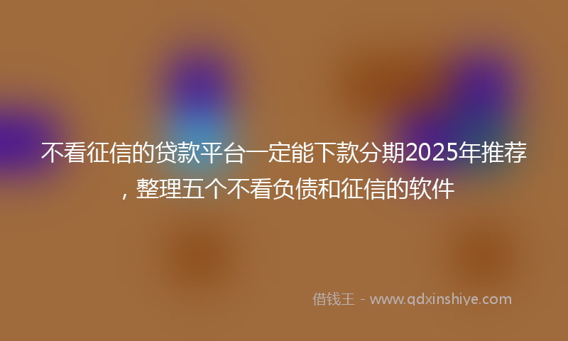 不看征信的贷款平台一定能下款分期2025年推荐，整理五个不看负债和征信的软件