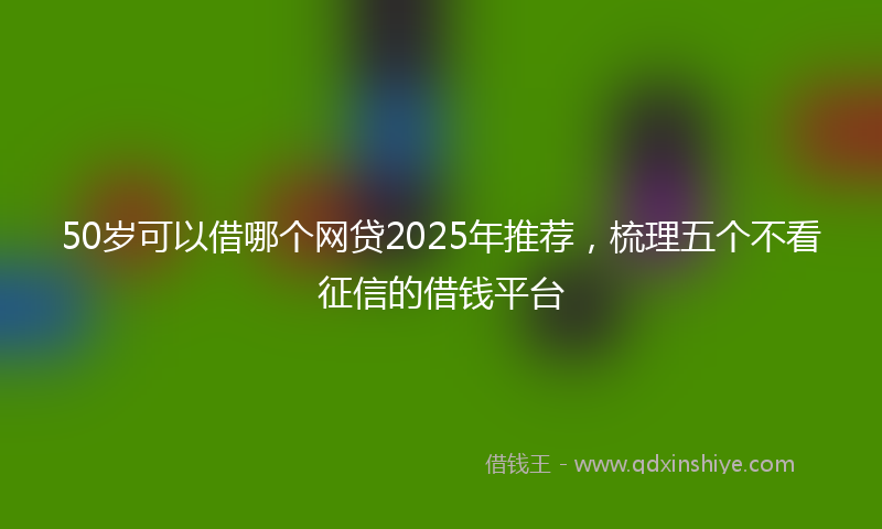 50岁可以借哪个网贷2025年推荐，梳理五个不看征信的借钱平台