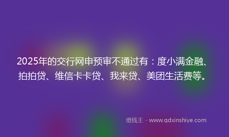 2025年的交行网申预审不通过有：度小满金融、拍拍贷、维信卡卡贷、我来贷、美团生活费等。