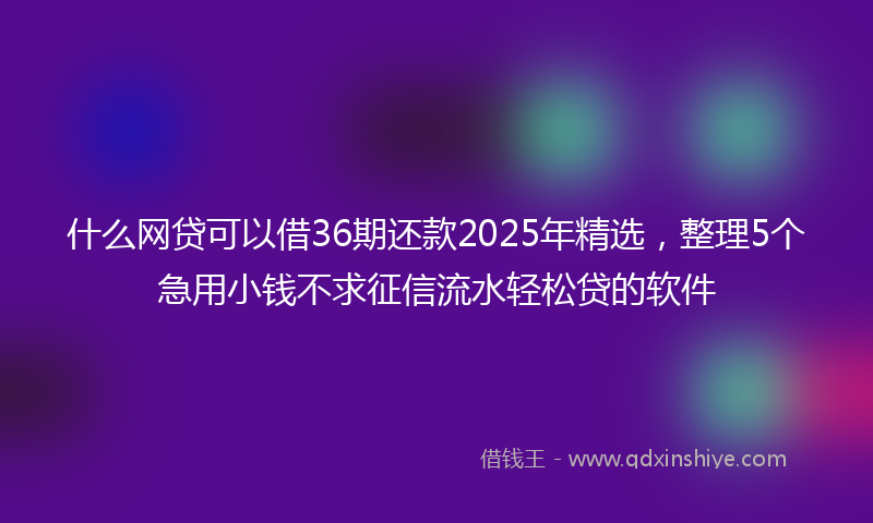 什么网贷可以借36期还款2025年精选，整理5个急用小钱不求征信流水轻松贷的软件