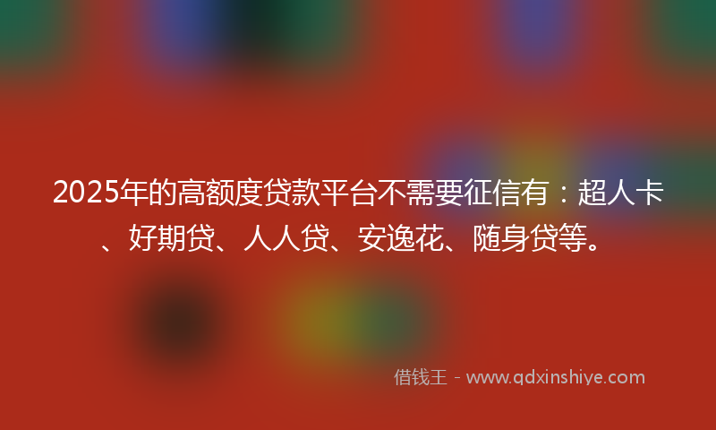 2025年的高额度贷款平台不需要征信有：超人卡、好期贷、人人贷、安逸花、随身贷等。