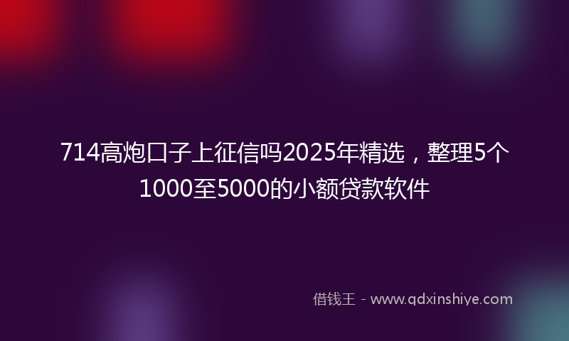 714高炮口子上征信吗2025年精选，整理5个1000至5000的小额贷款软件