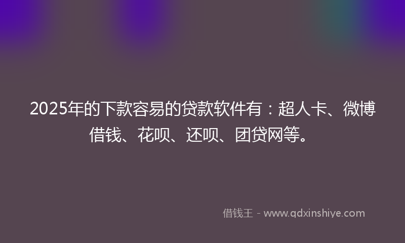 2025年的下款容易的贷款软件有：超人卡、微博借钱、花呗、还呗、团贷网等。