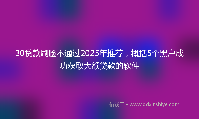 30贷款刷脸不通过2025年推荐，概括5个黑户成功获取大额贷款的软件