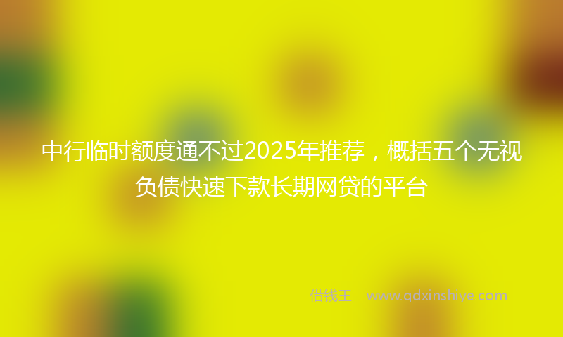 中行临时额度通不过2025年推荐，概括五个无视负债快速下款长期网贷的平台