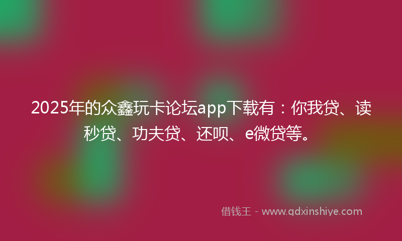 2025年的众鑫玩卡论坛app下载有：你我贷、读秒贷、功夫贷、还呗、e微贷等。