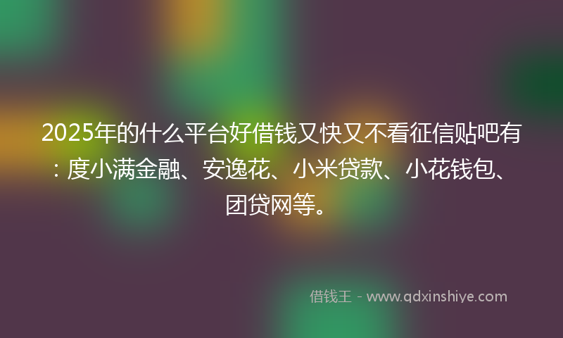2025年的什么平台好借钱又快又不看征信贴吧有：度小满金融、安逸花、小米贷款、小花钱包、团贷网等。