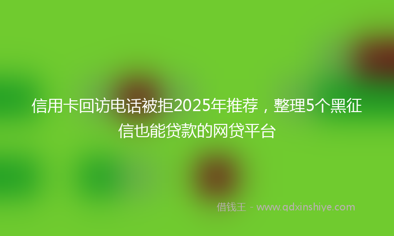 信用卡回访电话被拒2025年推荐，整理5个黑征信也能贷款的网贷平台