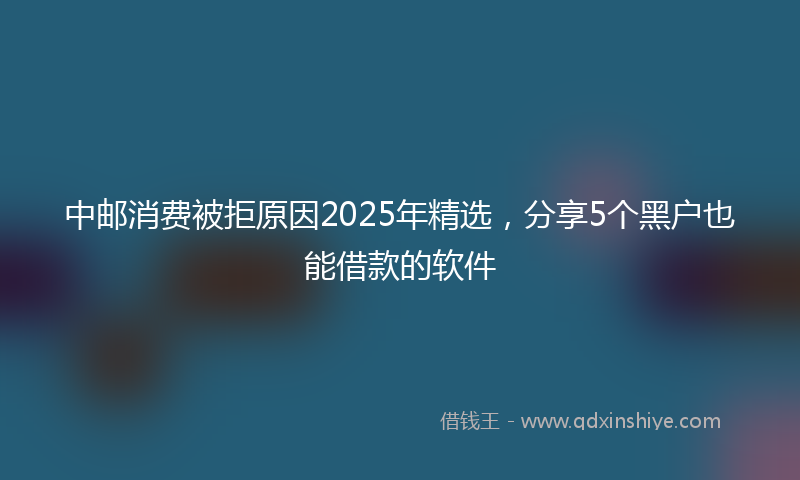 中邮消费被拒原因2025年精选，分享5个黑户也能借款的软件