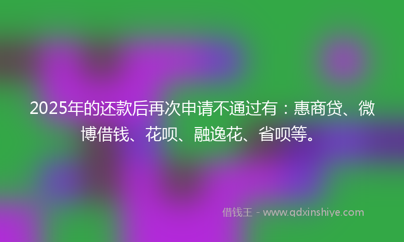2025年的还款后再次申请不通过有：惠商贷、微博借钱、花呗、融逸花、省呗等。