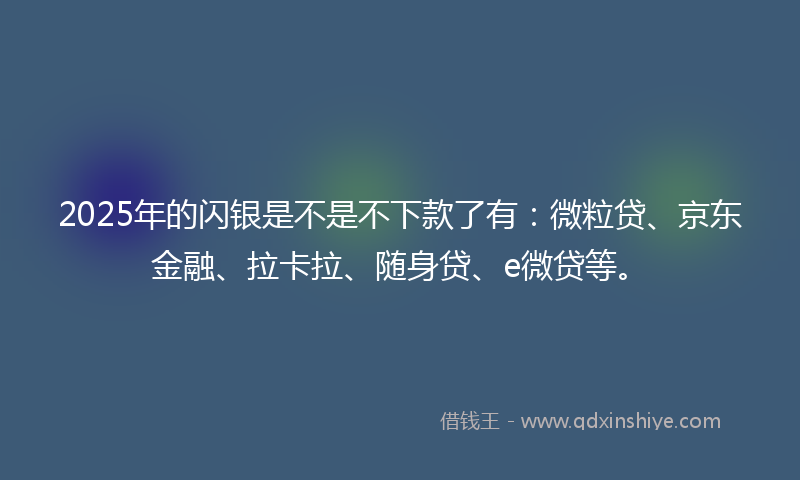 2025年的闪银是不是不下款了有：微粒贷、京东金融、拉卡拉、随身贷、e微贷等。