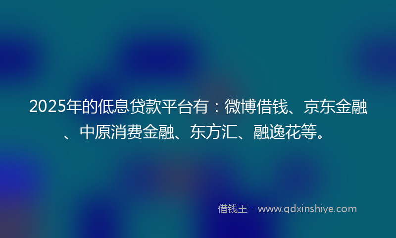 2025年的低息贷款平台有：微博借钱、京东金融、中原消费金融、东方汇、融逸花等。