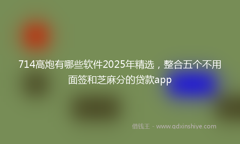 714高炮有哪些软件2025年精选，整合五个不用面签和芝麻分的贷款app