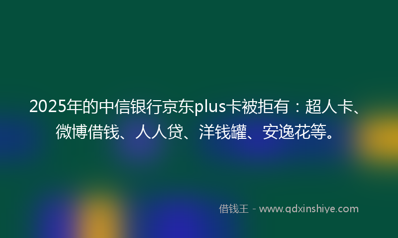 2025年的中信银行京东plus卡被拒有：超人卡、微博借钱、人人贷、洋钱罐、安逸花等。