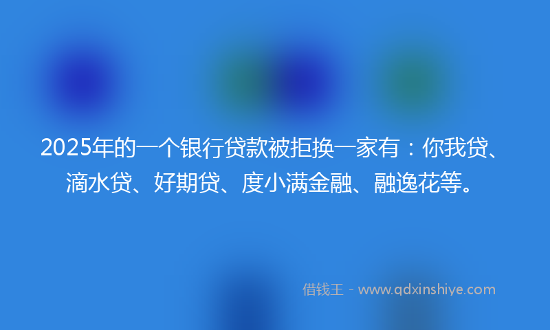 2025年的一个银行贷款被拒换一家有：你我贷、滴水贷、好期贷、度小满金融、融逸花等。