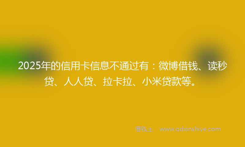 2025年的信用卡信息不通过有：微博借钱、读秒贷、人人贷、拉卡拉、小米贷款等。