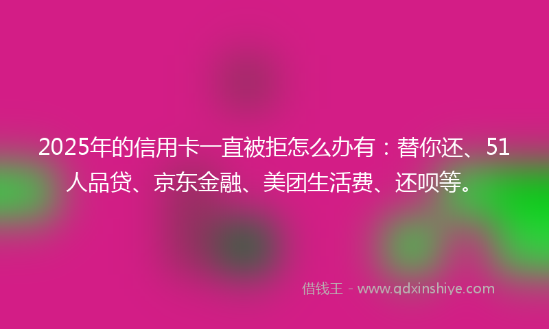 2025年的信用卡一直被拒怎么办有：替你还、51人品贷、京东金融、美团生活费、还呗等。