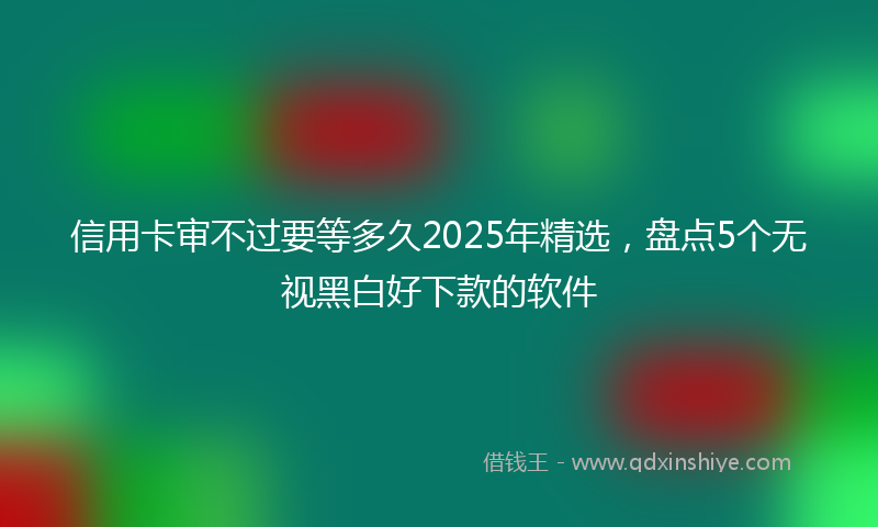 信用卡审不过要等多久2025年精选，盘点5个无视黑白好下款的软件