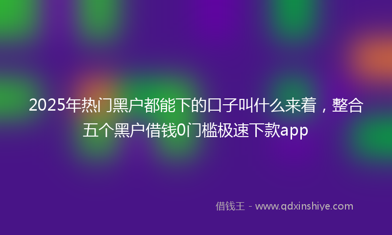 2025年热门黑户都能下的口子叫什么来着，整合五个黑户借钱0门槛极速下款app
