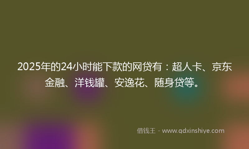2025年的24小时能下款的网贷有：超人卡、京东金融、洋钱罐、安逸花、随身贷等。