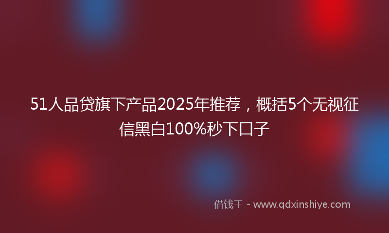 51人品贷旗下产品2025年推荐，概括5个无视征信黑白100%秒下口子