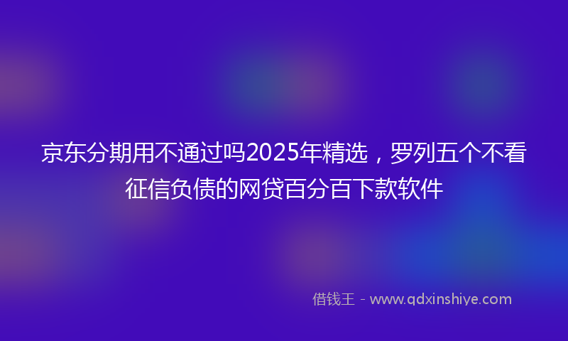京东分期用不通过吗2025年精选，罗列五个不看征信负债的网贷百分百下款软件