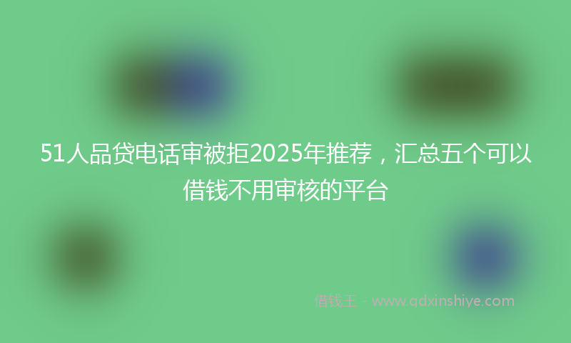 51人品贷电话审被拒2025年推荐，汇总五个可以借钱不用审核的平台