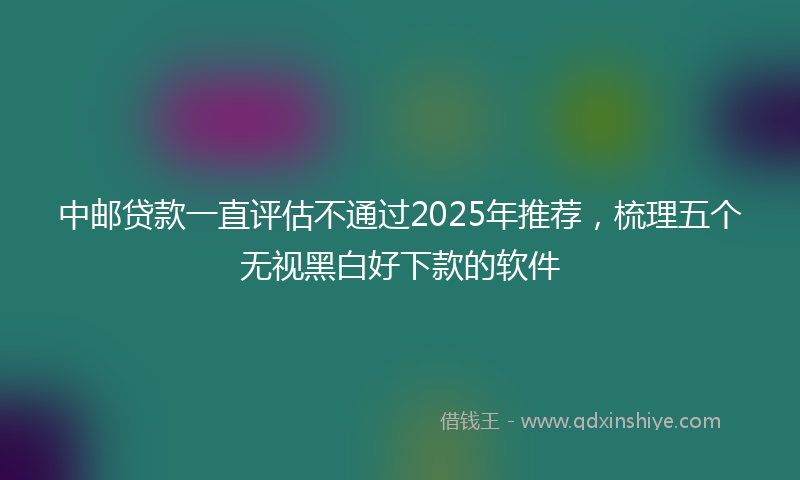 中邮贷款一直评估不通过2025年推荐，梳理五个无视黑白好下款的软件