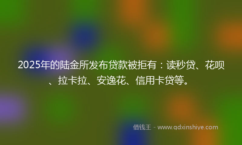 2025年的陆金所发布贷款被拒有：读秒贷、花呗、拉卡拉、安逸花、信用卡贷等。