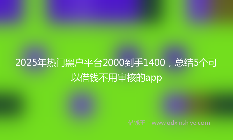 2025年热门黑户平台2000到手1400，总结5个可以借钱不用审核的app